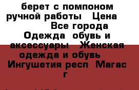 берет с помпоном ручной работы › Цена ­ 2 000 - Все города Одежда, обувь и аксессуары » Женская одежда и обувь   . Ингушетия респ.,Магас г.